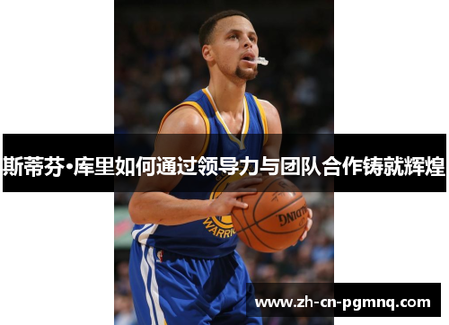 斯蒂芬·库里如何通过领导力与团队合作铸就辉煌 斯蒂芬·库里如何通过领导力与团队合作铸就辉煌