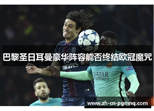 巴黎圣日耳曼豪华阵容能否终结欧冠魔咒 巴黎圣日耳曼豪华阵容能否终结欧冠魔咒