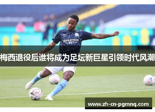 梅西退役后谁将成为足坛新巨星引领时代风潮 梅西退役后谁将成为足坛新巨星引领时代风潮