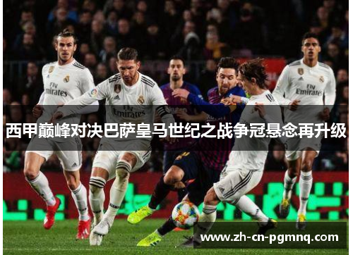 西甲巅峰对决巴萨皇马世纪之战争冠悬念再升级 西甲巅峰对决巴萨皇马世纪之战争冠悬念再升级