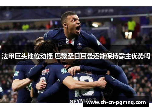 法甲巨头地位动摇 巴黎圣日耳曼还能保持霸主优势吗 法甲巨头地位动摇 巴黎圣日耳曼还能保持霸主优势吗