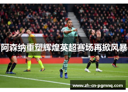 阿森纳重塑辉煌英超赛场再掀风暴