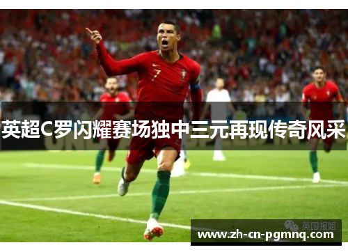 英超C罗闪耀赛场独中三元再现传奇风采 英超C罗闪耀赛场独中三元再现传奇风采