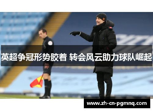 英超争冠形势胶着 转会风云助力球队崛起 英超争冠形势胶着 转会风云助力球队崛起