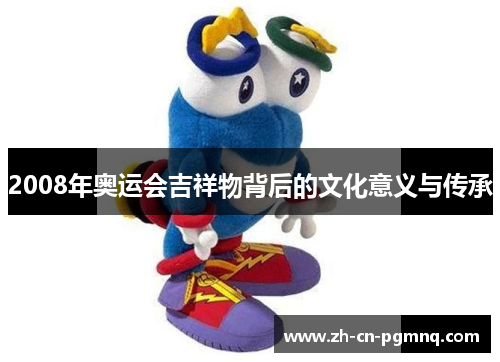 2008年奥运会吉祥物背后的文化意义与传承 2008年奥运会吉祥物背后的文化意义与传承